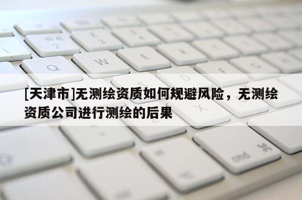 [天津市]无测绘资质如何规避风险，无测绘资质公司进行测绘的后果