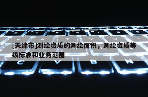 [天津市]测绘资质的测绘面积，测绘资质等级标准和业务范围