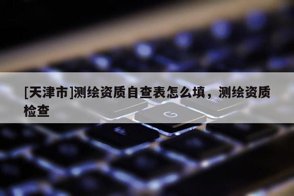 [天津市]测绘资质自查表怎么填，测绘资质检查