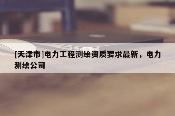 [天津市]电力工程测绘资质要求最新，电力测绘公司