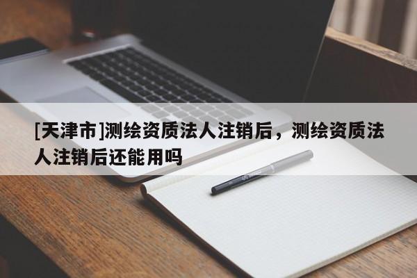 [天津市]测绘资质法人注销后，测绘资质法人注销后还能用吗