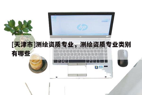 [天津市]测绘资质专业，测绘资质专业类别有哪些