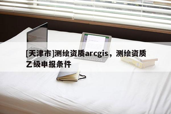 [天津市]测绘资质arcgis，测绘资质乙级申报条件