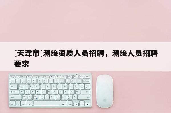 [天津市]测绘资质人员招聘，测绘人员招聘要求