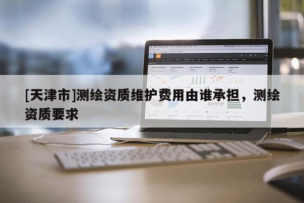 [天津市]测绘资质维护费用由谁承担，测绘资质要求