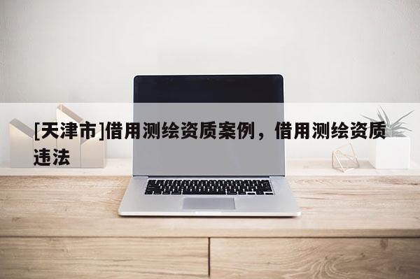 [天津市]借用测绘资质案例，借用测绘资质违法