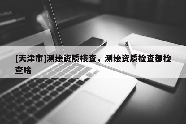 [天津市]测绘资质核查，测绘资质检查都检查啥