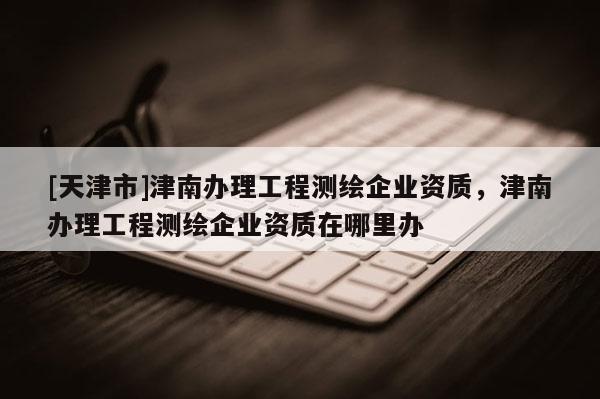 [天津市]津南办理工程测绘企业资质，津南办理工程测绘企业资质在哪里办