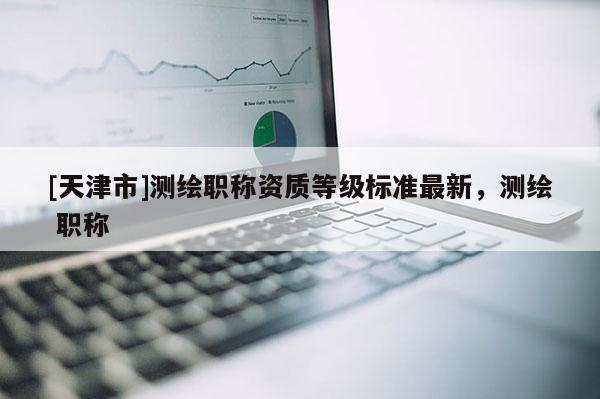 [天津市]测绘职称资质等级标准最新，测绘 职称