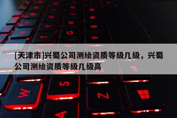 [天津市]兴蜀公司测绘资质等级几级，兴蜀公司测绘资质等级几级高