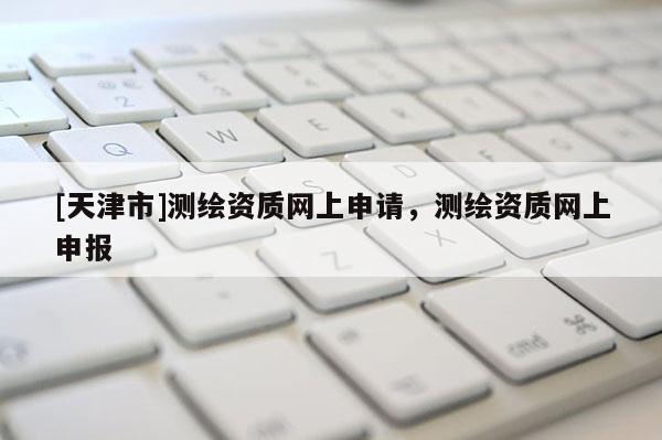 [天津市]测绘资质网上申请，测绘资质网上申报