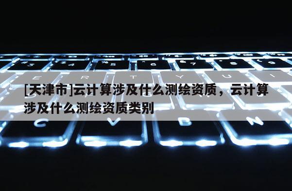 [天津市]云计算涉及什么测绘资质，云计算涉及什么测绘资质类别