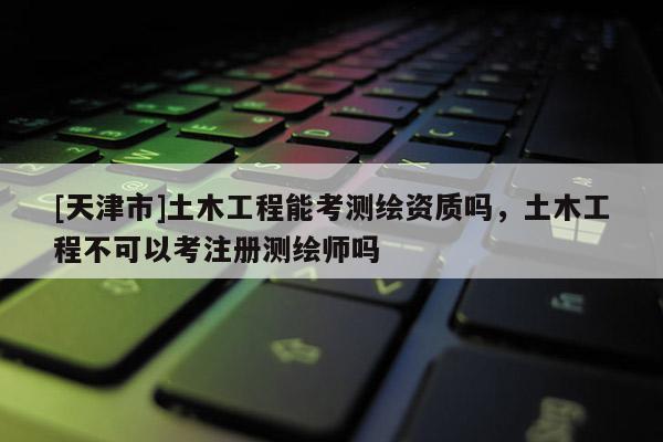 [天津市]土木工程能考测绘资质吗，土木工程不可以考注册测绘师吗