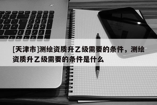 [天津市]测绘资质升乙级需要的条件，测绘资质升乙级需要的条件是什么