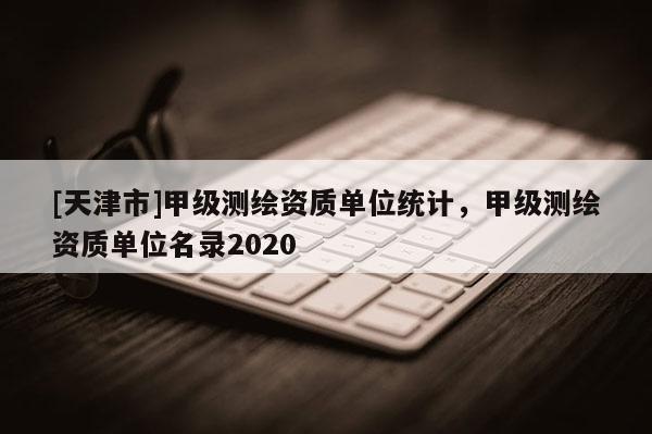 [天津市]甲级测绘资质单位统计，甲级测绘资质单位名录2020