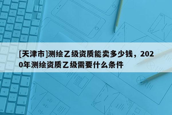 [天津市]测绘乙级资质能卖多少钱，2020年测绘资质乙级需要什么条件