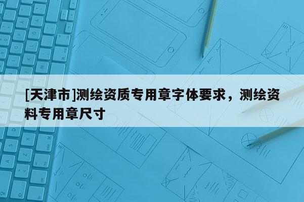 [天津市]测绘资质专用章字体要求，测绘资料专用章尺寸