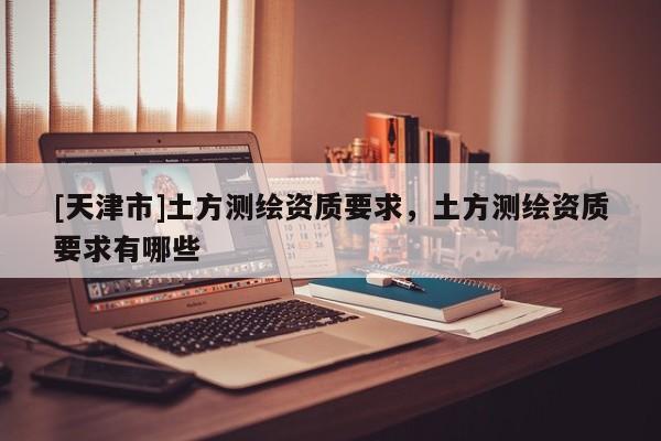 [天津市]土方测绘资质要求，土方测绘资质要求有哪些