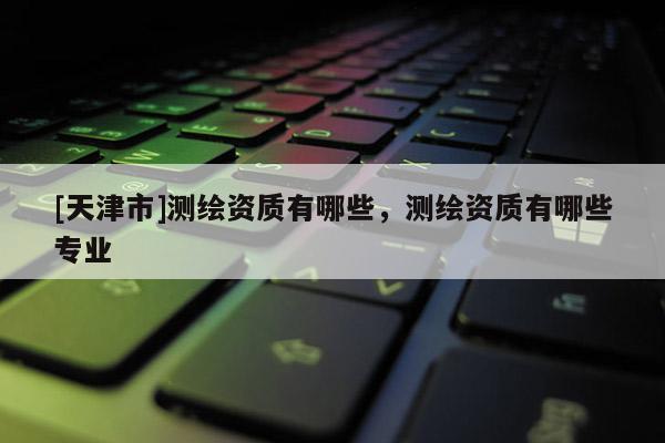 [天津市]测绘资质有哪些，测绘资质有哪些专业