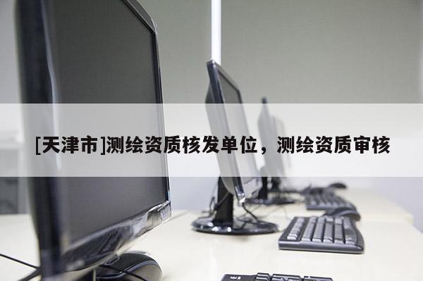 [天津市]测绘资质核发单位，测绘资质审核