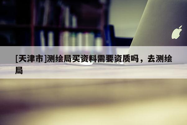 [天津市]测绘局买资料需要资质吗，去测绘局