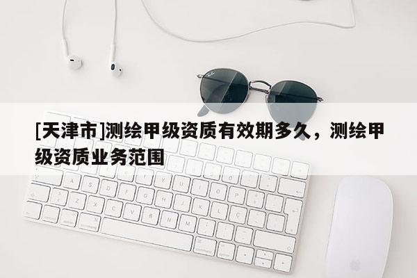 [天津市]测绘甲级资质有效期多久，测绘甲级资质业务范围