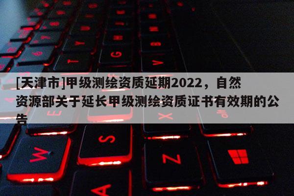 [天津市]甲级测绘资质延期2022，自然资源部关于延长甲级测绘资质证书有效期的公告