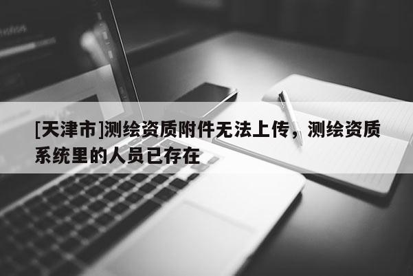 [天津市]测绘资质附件无法上传，测绘资质系统里的人员已存在