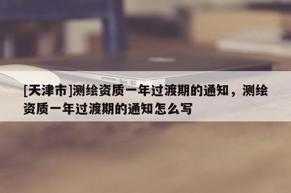 [天津市]测绘资质一年过渡期的通知，测绘资质一年过渡期的通知怎么写