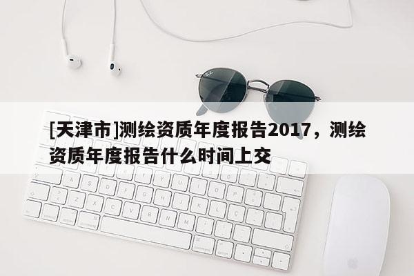 [天津市]测绘资质年度报告2017，测绘资质年度报告什么时间上交