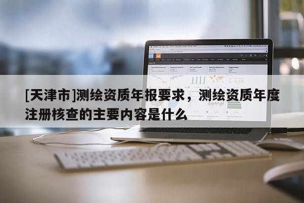 [天津市]测绘资质年报要求，测绘资质年度注册核查的主要内容是什么