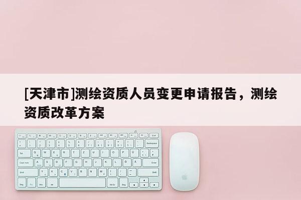 [天津市]测绘资质人员变更申请报告，测绘资质改革方案