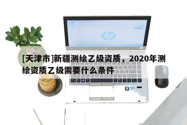 [天津市]新疆测绘乙级资质，2020年测绘资质乙级需要什么条件