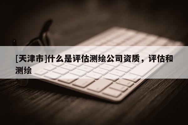 [天津市]什么是评估测绘公司资质，评估和测绘