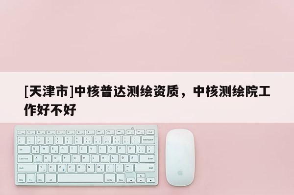 [天津市]中核普达测绘资质，中核测绘院工作好不好