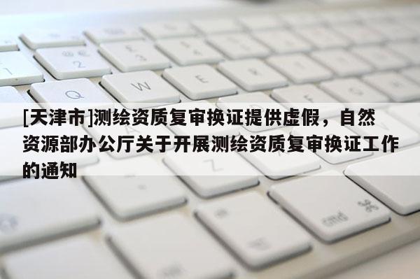 [天津市]测绘资质复审换证提供虚假，自然资源部办公厅关于开展测绘资质复审换证工作的通知