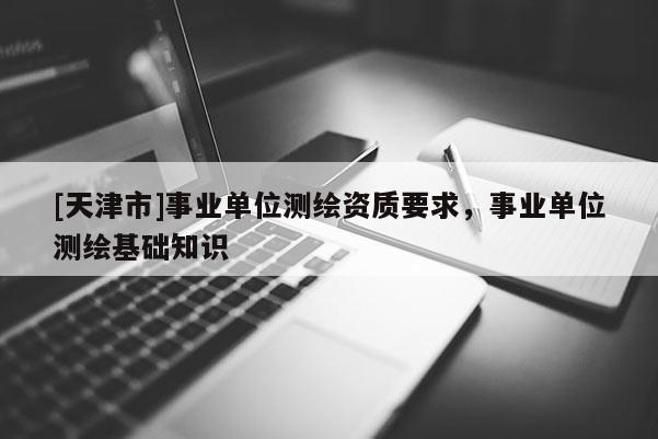 [天津市]事业单位测绘资质要求，事业单位测绘基础知识