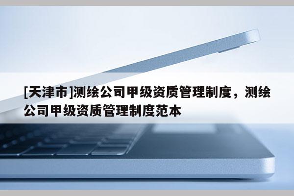 [天津市]测绘公司甲级资质管理制度，测绘公司甲级资质管理制度范本