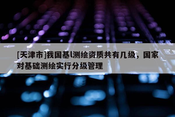 [天津市]我国基l测绘资质共有几级，国家对基础测绘实行分级管理