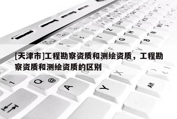 [天津市]工程勘察资质和测绘资质，工程勘察资质和测绘资质的区别