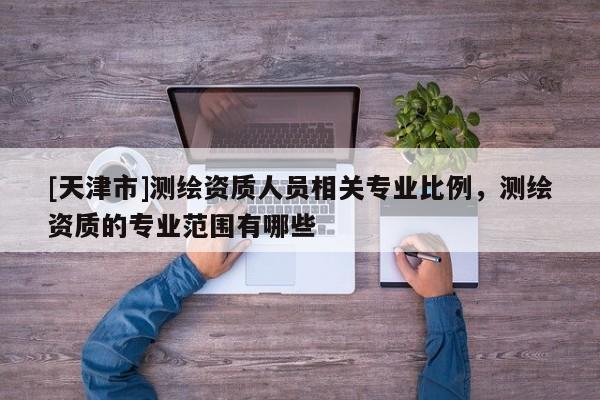[天津市]测绘资质人员相关专业比例，测绘资质的专业范围有哪些