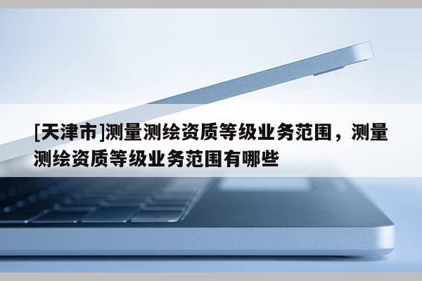 [天津市]测量测绘资质等级业务范围，测量测绘资质等级业务范围有哪些