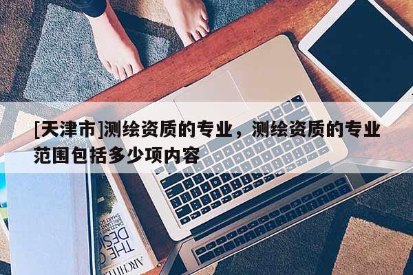 [天津市]测绘资质的专业，测绘资质的专业范围包括多少项内容