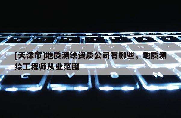 [天津市]地质测绘资质公司有哪些，地质测绘工程师从业范围