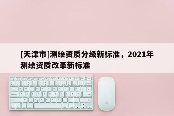 [天津市]测绘资质分级新标准，2021年测绘资质改革新标准