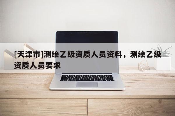 [天津市]测绘乙级资质人员资料，测绘乙级资质人员要求
