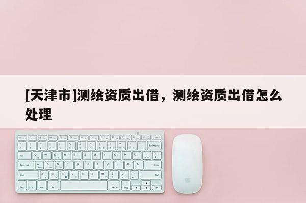 [天津市]测绘资质出借，测绘资质出借怎么处理