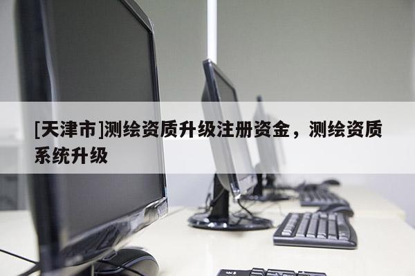 [天津市]测绘资质升级注册资金，测绘资质系统升级