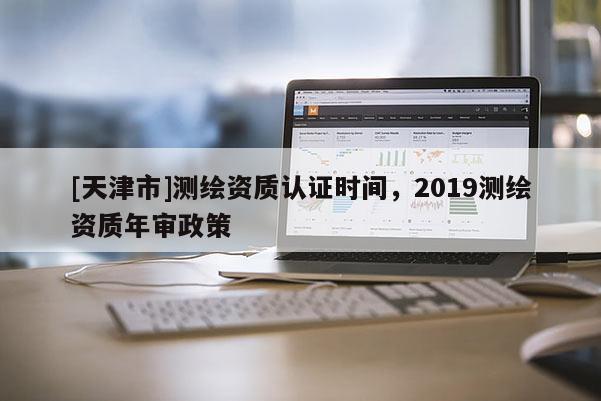 [天津市]测绘资质认证时间，2019测绘资质年审政策