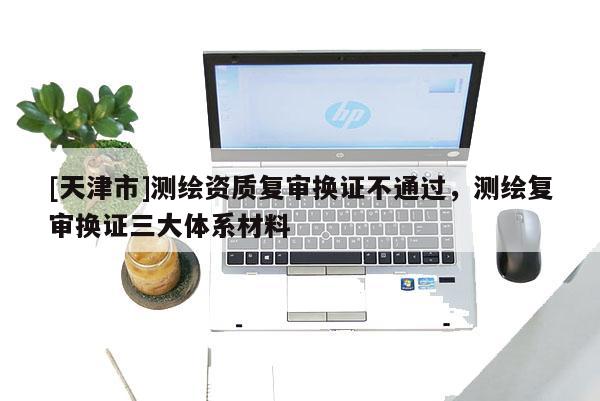 [天津市]测绘资质复审换证不通过，测绘复审换证三大体系材料